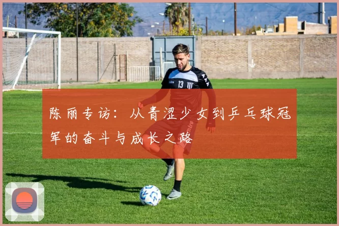 陈丽专访：从青涩少女到乒乓球冠军的奋斗与成长之路