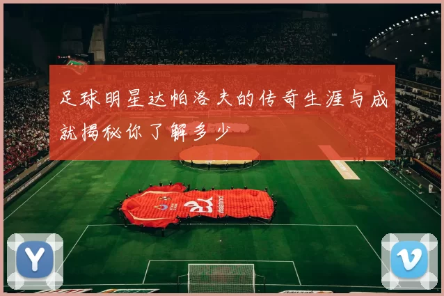 足球明星达帕洛夫的传奇生涯与成就揭秘你了解多少