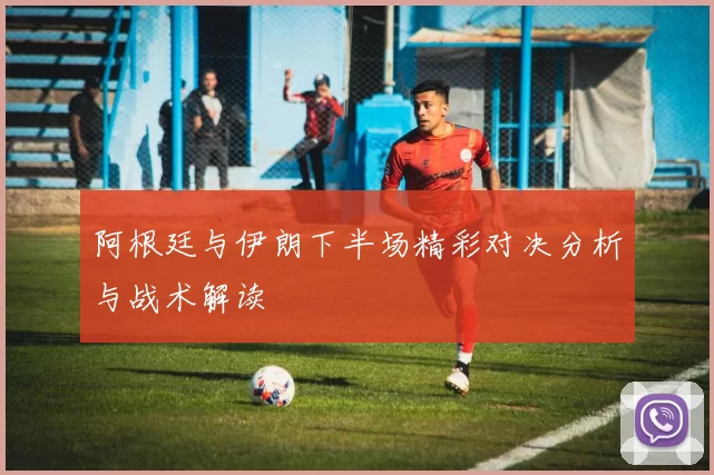 阿根廷与伊朗下半场精彩对决分析与战术解读
