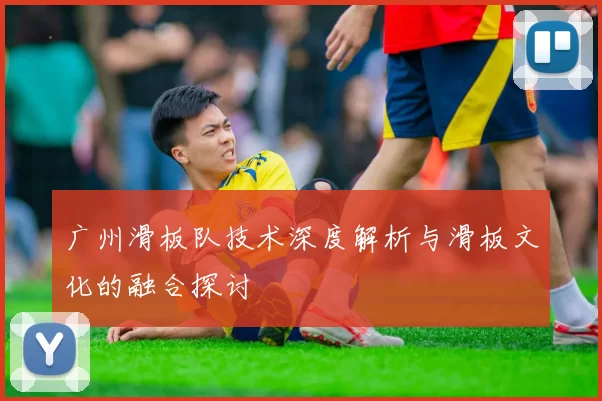 广州滑板队技术深度解析与滑板文化的融合探讨