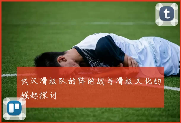 武汉滑板队的阵地战与滑板文化的崛起探讨