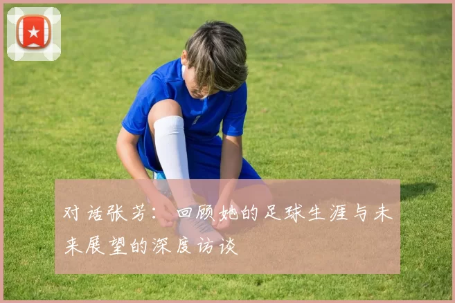 对话张芳：回顾她的足球生涯与未来展望的深度访谈