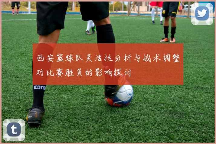 西安篮球队灵活性分析与战术调整对比赛胜负的影响探讨