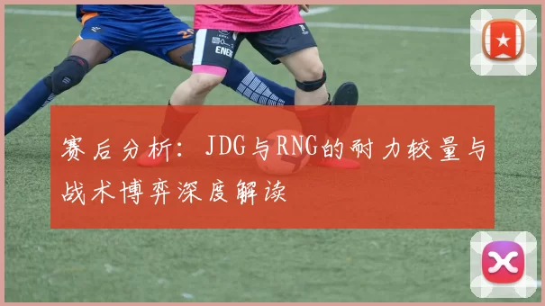 赛后分析：JDG与RNG的耐力较量与战术博弈深度解读