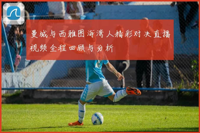 曼城与西雅图海湾人精彩对决直播视频全程回顾与分析