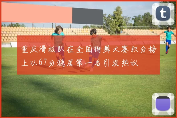 重庆滑板队在全国街舞大赛积分榜上以67分稳居第一名引发热议