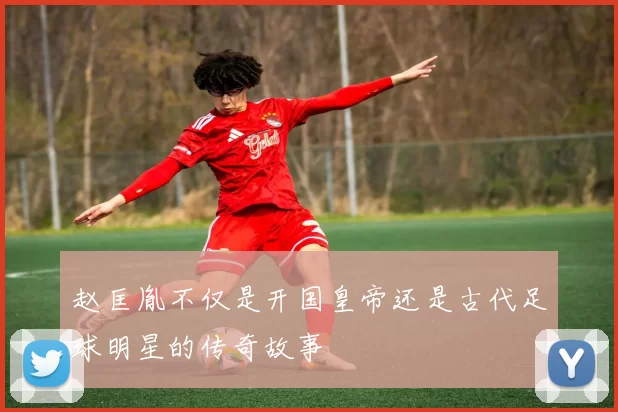 赵匡胤不仅是开国皇帝还是古代足球明星的传奇故事