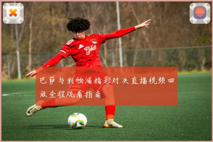 巴萨与利物浦精彩对决直播视频回放全程观看指南