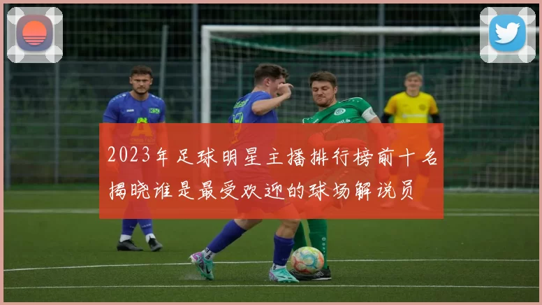 2023年足球明星主播排行榜前十名揭晓谁是最受欢迎的球场解说员
