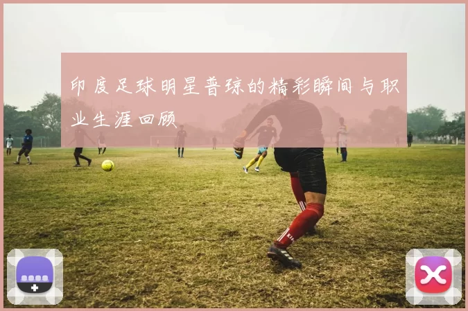 印度足球明星普琼的精彩瞬间与职业生涯回顾