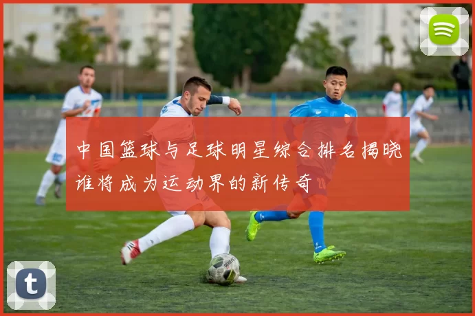 中国篮球与足球明星综合排名揭晓谁将成为运动界的新传奇