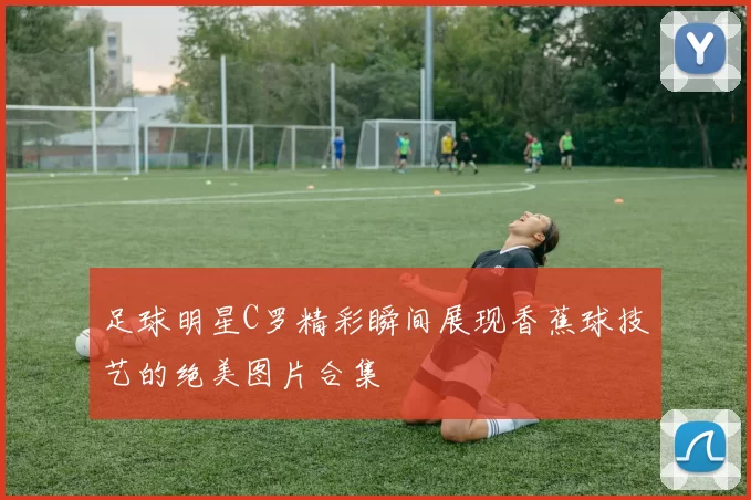 足球明星C罗精彩瞬间展现香蕉球技艺的绝美图片合集