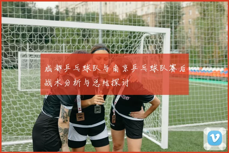 成都乒乓球队与南京乒乓球队赛后战术分析与总结探讨