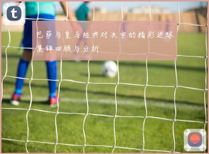 巴萨与皇马经典对决中的精彩进球集锦回顾与分析
