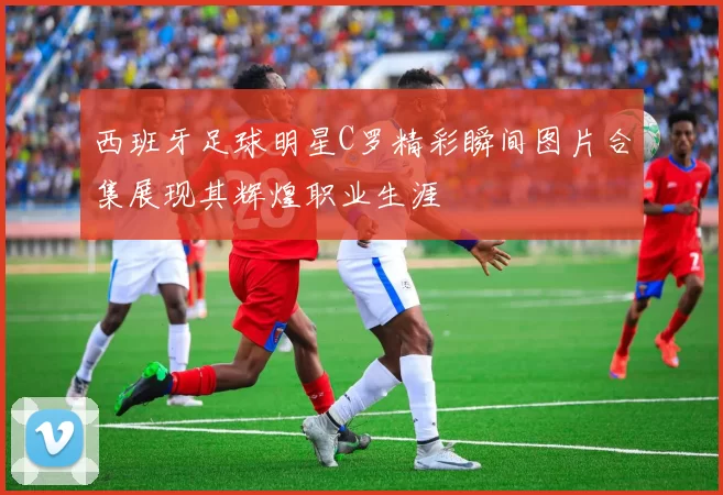 西班牙足球明星C罗精彩瞬间图片合集展现其辉煌职业生涯