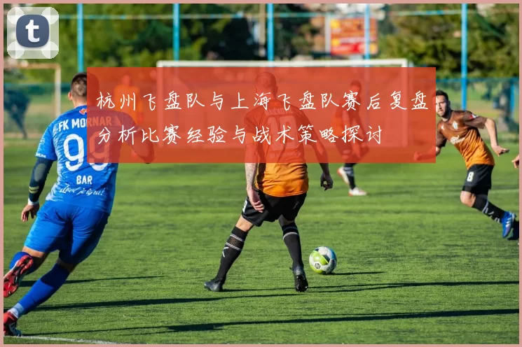 杭州飞盘队与上海飞盘队赛后复盘分析比赛经验与战术策略探讨