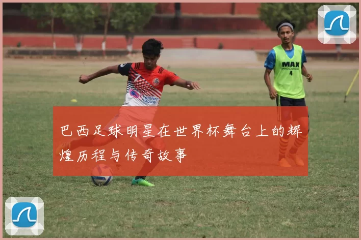 巴西足球明星在世界杯舞台上的辉煌历程与传奇故事
