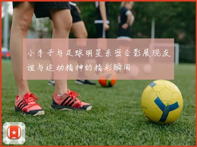 小李子与足球明星亲密合影展现友谊与运动精神的精彩瞬间