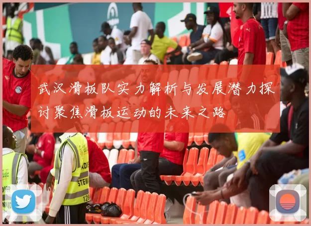 武汉滑板队实力解析与发展潜力探讨聚焦滑板运动的未来之路