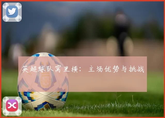 英超球队窝里横：主场优势与挑战