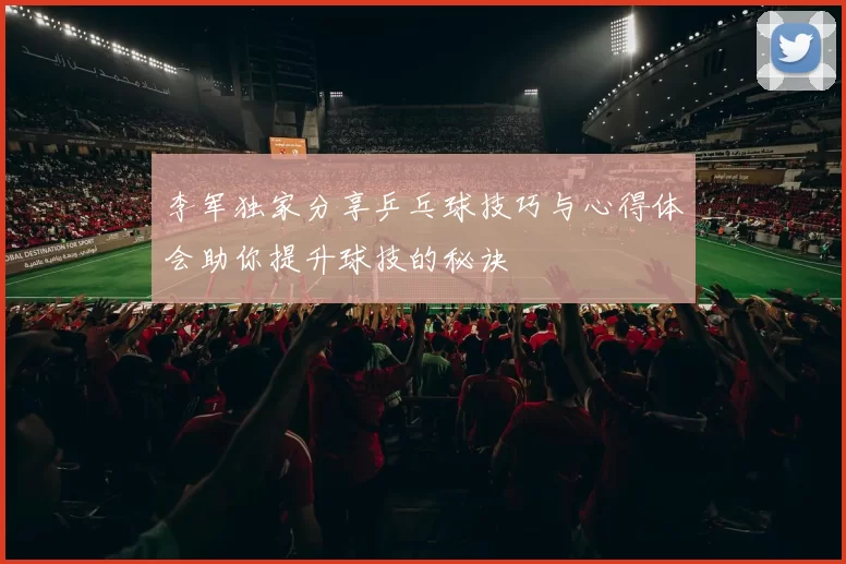 李军独家分享乒乓球技巧与心得体会助你提升球技的秘诀