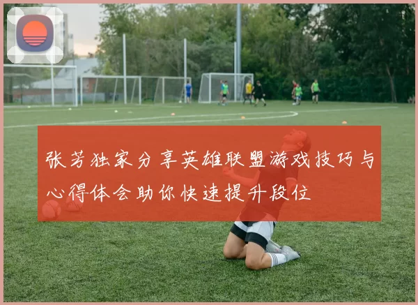 张芳独家分享英雄联盟游戏技巧与心得体会助你快速提升段位