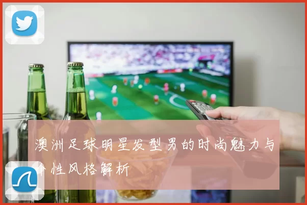 澳洲足球明星发型男的时尚魅力与个性风格解析