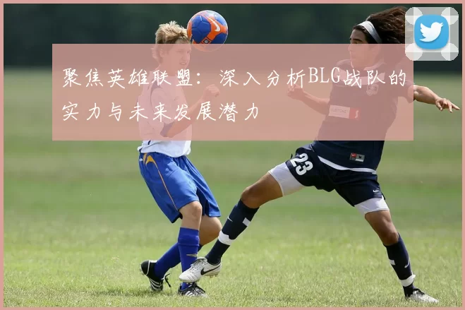 聚焦英雄联盟：深入分析BLG战队的实力与未来发展潜力