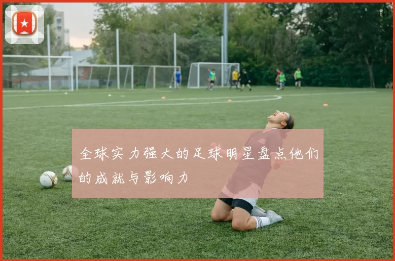 全球实力强大的足球明星盘点他们的成就与影响力