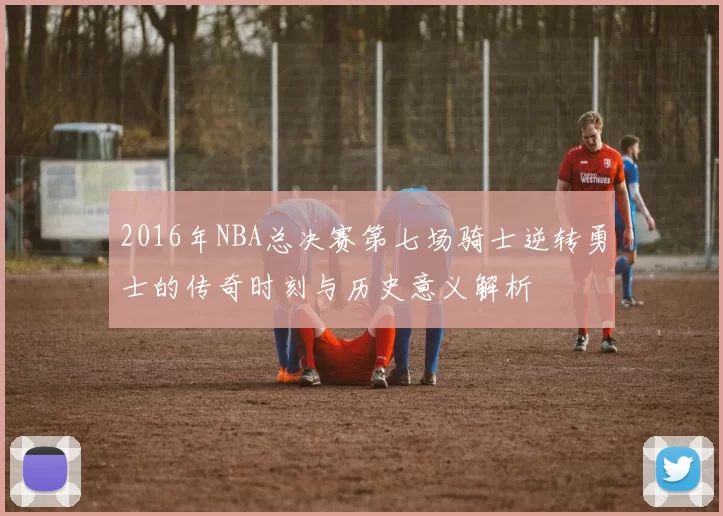 2016年NBA总决赛第七场骑士逆转勇士的传奇时刻与历史意义解析