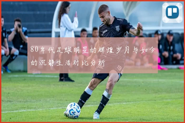 80年代足球明星的辉煌岁月与如今的沉静生活对比分析