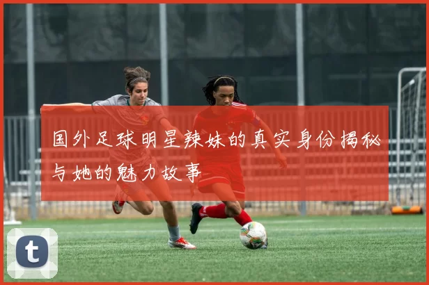 国外足球明星辣妹的真实身份揭秘与她的魅力故事