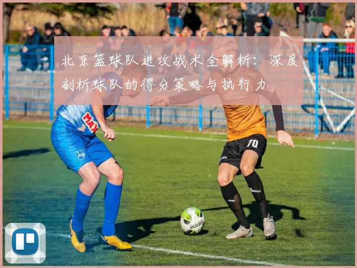 北京篮球队进攻战术全解析：深度剖析球队的得分策略与执行力