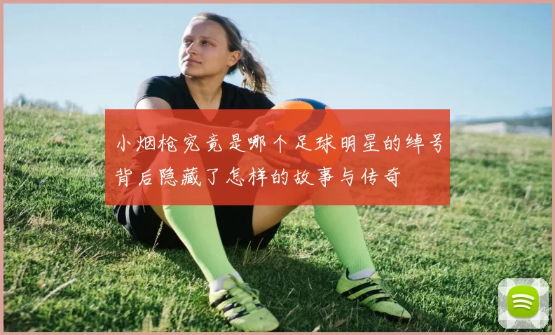 小烟枪究竟是哪个足球明星的绰号背后隐藏了怎样的故事与传奇