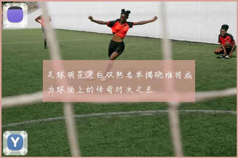足球明星黑白双煞名单揭晓谁将成为球场上的传奇对决之王