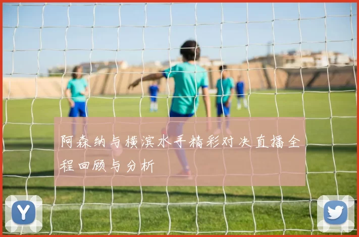 阿森纳与横滨水手精彩对决直播全程回顾与分析